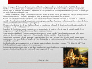 Joana de Cusa Joana foi a esposa de Cusa, um alto funcionário de Herodes Antipas, que foi rei dos Judeus de 4 AC a 39BC. Tendo Joana recebido de Jesus alguma graça ou cura e tendo conhecido os ensinamentos do Mestre, escutando, discreta, suas preleções, buscou segui-lo, sendo por ele orientada a permanecer no lar, ajudando, com seu comportamento e suas palavras, ao marido que lhe havia sido confiado naquela vida. O espírito Humberto de Campos a ela se refere como uma mulher de muitas posses, que tinha a seus serviços inúmeras criadas, que a serviam com zelo. Desfrutava, ao tempo de Jesus, de privilegiado nível social, em Cafarnaum. Casada com um alto funcionário de Herodes, Joana era das mulheres mais altamente colocadas na sociedade de Cafarnaum. Atraída pelo verbo eloquente de Jesus, passou a ouvir as pregações do lago. Denotando a nobreza de caráter, vestia-se de forma simples, a fim de não atrair a atenção do povo para si. Desejava beber da água viva de que Ele falava. Trazia no coração uma infinidade de dissabores. Possuidora de verdadeira fé, amargurava-se pela posição do esposo. Intendente de Herodes, em contato constante com os representantes do Império, a fim de gozar do prestígio social, ele ora comparecia ao Templo de Jerusalém, ora sacrificava aos deuses romanos. Joana possuía verdadeira fé. Tentara expor ao marido a sua nova crença, em vão. Trazendo a alma torturada, pelos tantos dissabores domésticos, certa vez procurou o Mestre para lhe falar das suas lutas e desgostos, no lar. Jesus a ouviu longamente e depois ponderou: “Joana, só há um Deus, que é o Nosso Pai, e só existe uma fé para as nossas relações com o Seu amor. Todos os Templos da Terra são de pedra; eu venho , em nome de Deus, abrir o templo da fé viva no coração dos homens.” Por fim, Jesus lhe recomenda que volte ao lar e ame o seu companheiro, despedindo-a com um “Vai, filha!...Sê fiel!” Uma inflexão de tal carinho, que ela jamais haveria de esquecer. Retornou ao lar e transformou todas as suas dores num hino de triunfo silencioso em cada dia. Procurou esquecer as características inferiores do marido, enaltecendo o que ele possuía de bom. 29/09/11 