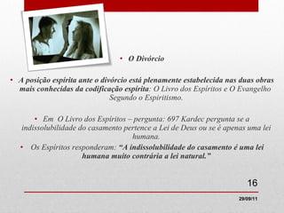 O Divórcio A posição espírita ante o divórcio está plenamente estabelecida nas duas obras mais conhecidas da codificação espírita : O Livro dos Espíritos e O Evangelho  Segundo o Espiritismo. Em  O Livro dos Espíritos – pergunta: 697 Kardec pergunta se a indissolubilidade do casamento pertence a Lei de Deus ou se é apenas uma lei humana. Os Espíritos responderam:  “A indissolubilidade do casamento é uma lei humana muito contrária a lei natural.” 29/09/11 