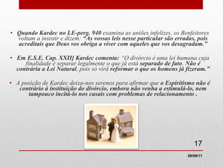 Quando Kardec no LE-perg. 940  examina as uniões infelizes, os Benfeitores voltam a insistir e dizem:  “As vossas leis nesse particular são erradas, pois acreditais que Deus vos obriga a viver com aqueles que vos desagradam.” Em E.S.E. Cap. XXII] Kardec comenta:  “O divórcio é uma lei humana cuja finalidade é separar legalmente o que já está  separado de fato .  Não é contrária a Lei Natural , pois só virá  reformar o que os homens já fizeram.” A posição de Kardec deixa-nos serenos para afirmar que  o Espiritismo não é contrário à instituição do divórcio, embora não venha a estimulá-lo, nem tampouco incitá-lo nos casais com problemas de relacionamento . 29/09/11 
