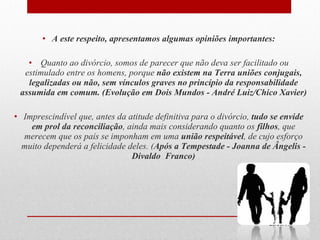 A este respeito, apresentamos algumas opiniões importantes: Quanto ao divórcio, somos de parecer que não deva ser facilitado ou estimulado entre os homens, porque  não existem na Terra uniões conjugais, legalizadas ou não, sem vínculos graves no princípio da responsabilidade assumida em comum. (Evolução em Dois Mundos - André Luiz/Chico Xavier) Imprescindível que, antes da atitude definitiva para o divórcio,  tudo se envide em prol da reconciliação , ainda mais considerando quanto os  filhos , que merecem que os pais se imponham em uma  união respeitável , de cujo esforço muito dependerá a felicidade deles. ( Após a Tempestade - Joanna de Ângelis - Divaldo  Franco) 29/09/11 