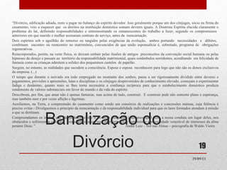 Banalização do Divórcio “ Divórcio, edificação adiada, resto a pagar no balanço do espírito devedor. Isso geralmente porque um dos cônjuges, sócio na firma do casamento, veio a esquecer que  os direitos na instituição doméstica somam deveres iguais. A Doutrina Espírita elucida claramente o problema do lar, definindo responsabilidades e entremostrando os remanescentes do trabalho a fazer, segundo os compromissos  anteriores em que marido e mulher assinaram contrato de serviço, antes da  reencarnação.  Dois espíritos sob o aguilhão do remorso ou tangidos pelas exigências da evolução,  ambos portando  necessidades  e  débitos,  combinam  encontro ou reencontro no matrimônio, convencidos de que união esponsalícia é, sobretudo, programa de  obrigações regenerativas.  Reincorporados, porém, na veste física, se deixam embair pelas ilusões de antigos  preconceitos da convenção social humana ou pelas hipnoses do desejo e passam ao  território da responsabilidade matrimonial, quais sonâmbulos sorridentes, acreditando  em felicidade de fantasia como as crianças admitem a solidez dos pequeninos castelos  de papelão.  Surgem, no entanto, as realidades que sacodem a consciência. Esposo e esposa  reconhecem para logo que não são os donos exclusivos da empresa. (...) O tempo que durante o noivado era todo empregado no montante dos sonhos, passa a ser rigorosamente dividido entre deveres e pagamentos, previsões e apreensões, lutas e disciplinas e os cônjuges desprevenidos de conhecimento elevado, começam a experimentar fadiga e desânimo, quanto mais se lhes torna necessária a confiança recíproca para que o estabelecimento doméstico produza rendimento de valores substanciais em favor do mundo e da vida do espírito.  Descobrem, por fim, que amar não é apenas fantasiar, mas acima de tudo, construir.  E construir pede não somente plano e esperança, mas também suor e por vezes aflição e lágrimas.  Auxiliemos, na Terra, a compreensão do casamento como sendo um consórcio de realizações e concessões mútuas, cuja falência é preciso evitar.- Divulguemos o principio da reencarnação e da responsabilidade individual para que os lares formados atendam à missão a que se destinam.  Compreendamos os irmãos que não puderem evitar o divórcio porquanto ignoramos qual seria a nossa conduta em lugar deles, nos obstáculos e sofrimentos com que  foram defrontados, mas interpretemos o matrimônio por sociedade venerável de interesses da alma perante Deus. ”  André Luiz – Sol nas Almas – psicografia de Waldo Vieira  29/09/11 