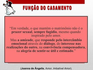 “ Em verdade, o que mantém o matrimônio não é o  prazer sexual ,  sempre fugidio , mesmo quando inspirado pelo amor. Mas  a amizade , que  responde pelo intercâmbio emocional  através do  diálogo , do  interesse nas realizações do outro , na  convivência compensadora , na  alegria de sentir-se útil e estimado .” FUNÇÃO DO CASAMENTO ( Joanna de Ângelis , A mor, Imbatível Amor ).  