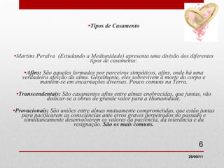 Tipos de Casamento Martins Peralva  (Estudando a Mediunidade) apresenta uma divisão dos diferentes tipos de casamento: Afins:  São aqueles formados por parceiros simpáticos, afins, onde há uma verdadeira afeição da alma. Geralmente, eles sobrevivem à morte do corpo e mantém-se em encarnações diversas. Pouco comuns na Terra. Transcendentais:  São casamentos afins entre almas enobrecidas, que juntas, vão dedicar-se a obras de grande valor para a Humanidade. Provacionais:  São uniões entre almas mutuamente comprometidas, que estão juntas para pacificarem as consciências ante erros graves perpetrados no passado e simultaneamente desenvolverem os valores da paciência, da tolerância e da resignação.  São os mais comuns. 29/09/11 