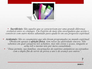 Sacrificiais:  São aqueles que se caracterizam por uma grande diferença evolutiva entre os cônjuges. Um Espírito de mais alta envergadura que aceita o consórcio com outro menos adiantado para ajudá-lo em seu progresso espiritual. Acidentais:  São os casamentos que não foram programados no mundo espiritual. Obedecem apenas à  afeição física , sem raízes na afetividade sincera. Não sabemos em qual categoria nos achamos, mas não existe o acaso, ninguém se acha sob o mesmo teto por mera casualidade. “ Deus permite, nas famílias, encarnações de espíritos antipáticos ou estranhos com o duplo fim de servir de prova a uns e de avanço aos outros”.   29/09/11 
