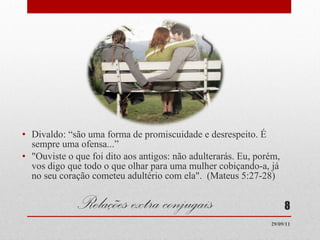 Relações extra conjugais Divaldo: “são uma forma de promiscuidade e desrespeito. É sempre uma ofensa...” "Ouviste o que foi dito aos antigos: não adulterarás. Eu, porém, vos digo que todo o que olhar para uma mulher cobiçando-a, já no seu coração cometeu adultério com ela".  (Mateus 5:27-28) 29/09/11 