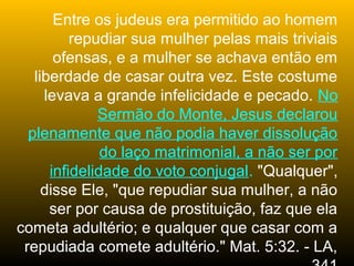 Entre os judeus era permitido ao homem
          repudiar sua mulher pelas mais triviais
       ofensas, e a mulher se achava então em
   liberdade de casar outra vez. Este costume
     levava a grande infelicidade e pecado. No
              Sermão do Monte, Jesus declarou
  plenamente que não podia haver dissolução
               do laço matrimonial, a não ser por
      infidelidade do voto conjugal. "Qualquer",
     disse Ele, "que repudiar sua mulher, a não
      ser por causa de prostituição, faz que ela
cometa adultério; e qualquer que casar com a
 repudiada comete adultério." Mat. 5:32. - LA,
 