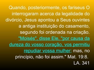 Quando, posteriormente, os fariseus O
   interrogaram acerca da legalidade do
divórcio, Jesus apontou a Seus ouvintes
       a antiga instituição do casamento,
        segundo foi ordenada na criação.
       "Moisés", disse Ele, "por causa da
  dureza do vosso coração, vos permitiu
          repudiar vossa mulher; mas, no
     princípio, não foi assim." Mat. 19:8.
                                  LA. 341
 