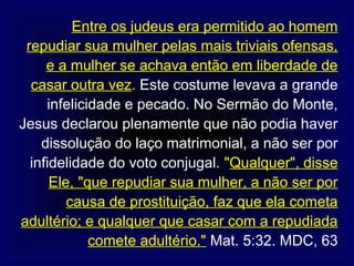 Entre os judeus era permitido ao homem
 repudiar sua mulher pelas mais triviais ofensas,
     e a mulher se achava então em liberdade de
  casar outra vez. Este costume levava a grande
     infelicidade e pecado. No Sermão do Monte,
Jesus declarou plenamente que não podia haver
    dissolução do laço matrimonial, a não ser por
  infidelidade do voto conjugal. "Qualquer", disse
      Ele, "que repudiar sua mulher, a não ser por
         causa de prostituição, faz que ela cometa
adultério; e qualquer que casar com a repudiada
             comete adultério." Mat. 5:32. MDC, 63
 