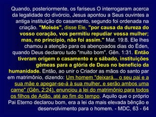 Quando, posteriormente, os fariseus O interrogaram acerca
 da legalidade do divórcio, Jesus apontou a Seus ouvintes a
   antiga instituição do casamento, segundo foi ordenada na
     criação. "Moisés", disse Ele, "por causa da dureza do
      vosso coração, vos permitiu repudiar vossa mulher;
       mas, no princípio, não foi assim." Mat. 19:8. Ele lhes
        chamou a atenção para os abençoados dias do Éden,
  quando Deus declarou tudo "muito bom". Gên. 1:31. Então
    tiveram origem o casamento e o sábado, instituições
             gêmeas para a glória de Deus no benefício da
humanidade. Então, ao unir o Criador as mãos do santo par
em matrimônio, dizendo: Um homem "deixará... o seu pai e a
   sua mãe e apegar-se-á à sua mulher, e serão ambos uma
 carne" (Gên. 2:24), enunciou a lei do matrimônio para todos
 os filhos de Adão, até ao fim do tempo. Aquilo que o próprio
Pai Eterno declarou bom, era a lei da mais elevada bênção e
              desenvolvimento para o homem. - MDC, 63 - 64
 