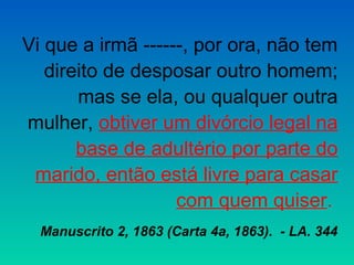 Vi que a irmã ------, por ora, não tem
   direito de desposar outro homem;
       mas se ela, ou qualquer outra
mulher, obtiver um divórcio legal na
       base de adultério por parte do
 marido, então está livre para casar
                   com quem quiser.
  Manuscrito 2, 1863 (Carta 4a, 1863). - LA. 344
 
