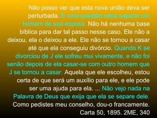Não posso ver que esta nova união deva ser
         perturbada. É uma questão séria separar um
       homem de sua esposa. Não há nenhuma base
      bíblica para dar tal passo nesse caso. Ele não a
deixou, ela o deixou a ele. Ele não se tornou a casar
         até que ela conseguiu divórcio. Quando K se
    divorciou de J ele sofreu mui vivamente, e não foi
senão depois de ela casar-se com outro homem que
 J se tornou a casar. Aquela que ele escolheu, estou
    certa de que será um auxílio para ele, e ele pode
          ser uma ajuda para ela. ... Não vejo nada na
   Palavra de Deus que exija que ela se separe dele.
  Como pedistes meu conselho, dou-o francamente.
                             Carta 50, 1895. 2ME, 340
 