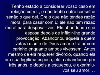 Tenho estado a considerar vosso caso em
   relação com L, e não tenho outro conselho
 senão o que dei. Creio que não tendes razão
   moral para casar com L; ele não tem razão
moral para desposar-vos. Ele abandonou sua
           esposa depois de infligir-lhe grande
      provocação. Abandonou aquela a quem
      votara diante de Deus amar e tratar com
    carinho enquanto ambos vivessem. Antes
  mesmo de ela requerer divórcio, quando ela
era sua legítima esposa, ele a abandonou por
  três anos, e depois a esqueceu, e exprimiu-
                             vos seu amor. . .
 