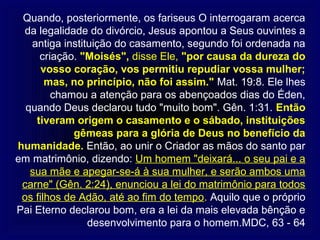 Quando, posteriormente, os fariseus O interrogaram acerca
 da legalidade do divórcio, Jesus apontou a Seus ouvintes a
   antiga instituição do casamento, segundo foi ordenada na
     criação. "Moisés", disse Ele, "por causa da dureza do
      vosso coração, vos permitiu repudiar vossa mulher;
       mas, no princípio, não foi assim." Mat. 19:8. Ele lhes
        chamou a atenção para os abençoados dias do Éden,
  quando Deus declarou tudo "muito bom". Gên. 1:31. Então
    tiveram origem o casamento e o sábado, instituições
             gêmeas para a glória de Deus no benefício da
humanidade. Então, ao unir o Criador as mãos do santo par
em matrimônio, dizendo: Um homem "deixará... o seu pai e a
   sua mãe e apegar-se-á à sua mulher, e serão ambos uma
 carne" (Gên. 2:24), enunciou a lei do matrimônio para todos
 os filhos de Adão, até ao fim do tempo. Aquilo que o próprio
Pai Eterno declarou bom, era a lei da mais elevada bênção e
                desenvolvimento para o homem.MDC, 63 - 64
 
