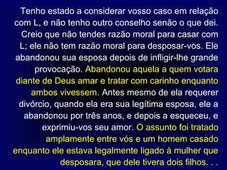 Tenho estado a considerar vosso caso em relação
com L, e não tenho outro conselho senão o que dei.
   Creio que não tendes razão moral para casar com
  L; ele não tem razão moral para desposar-vos. Ele
 abandonou sua esposa depois de infligir-lhe grande
      provocação. Abandonou aquela a quem votara
 diante de Deus amar e tratar com carinho enquanto
     ambos vivessem. Antes mesmo de ela requerer
  divórcio, quando ela era sua legítima esposa, ele a
   abandonou por três anos, e depois a esqueceu, e
        exprimiu-vos seu amor. O assunto foi tratado
         amplamente entre vós e um homem casado
enquanto ele estava legalmente ligado à mulher que
             desposara, que dele tivera dois filhos. . .
 
