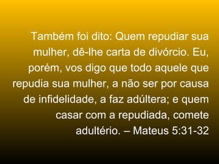 Também foi dito: Quem repudiar sua
    mulher, dê-lhe carta de divórcio. Eu,
   porém, vos digo que todo aquele que
repudia sua mulher, a não ser por causa
  de infidelidade, a faz adúltera; e quem
          casar com a repudiada, comete
              adultério. – Mateus 5:31-32
 