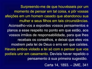 Surpreendo-me de que houvésseis por um
      momento de pensar em tal coisa, e pôr vossas
afeições em um homem casado que abandonou sua
         mulher e seus filhos em tais circunstãncias.
  Aconselho-vos a expordes vossos pensamentos e
 planos a esse respeito no ponto em que estão, aos
  vossos irmãos de responsabilidade, para que lhes
        recebais os conselhos, e deixai que eles vos
    mostrem pela lei de Deus o erro em que caístes.
Haveis ambos violado a lei só com o pensar que vos
podíeis unir em casamento. Devíeis haver repelido o
              pensamento à sua primeira sugestão.
                         Carta 14, 1893. – 2ME, 341
 