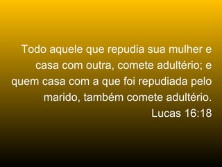 Todo aquele que repudia sua mulher e
    casa com outra, comete adultério; e
quem casa com a que foi repudiada pelo
      marido, também comete adultério.
                           Lucas 16:18
 