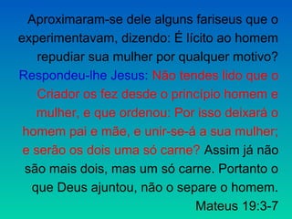 Aproximaram-se dele alguns fariseus que o
experimentavam, dizendo: É lícito ao homem
    repudiar sua mulher por qualquer motivo?
Respondeu-lhe Jesus: Não tendes lido que o
    Criador os fez desde o princípio homem e
    mulher, e que ordenou: Por isso deixará o
 homem pai e mãe, e unir-se-á a sua mulher;
 e serão os dois uma só carne? Assim já não
 são mais dois, mas um só carne. Portanto o
   que Deus ajuntou, não o separe o homem.
                               Mateus 19:3-7
 