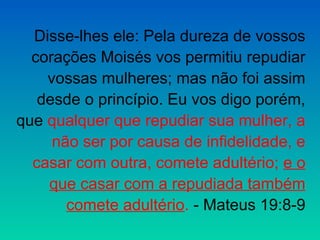 Disse-lhes ele: Pela dureza de vossos
  corações Moisés vos permitiu repudiar
    vossas mulheres; mas não foi assim
   desde o princípio. Eu vos digo porém,
que qualquer que repudiar sua mulher, a
     não ser por causa de infidelidade, e
  casar com outra, comete adultério; e o
    que casar com a repudiada também
       comete adultério. - Mateus 19:8-9
 