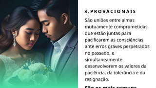 3 . P R O V A C I O N A I S
São uniões entre almas
mutuamente comprometidas,
que estão juntas para
pacificarem as consciências
ante erros graves perpetrados
no passado, e
simultaneamente
desenvolverem os valores da
paciência, da tolerância e da
resignação.
 