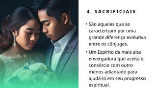 4 . S A C R I F I C I A I S
• São aqueles que se
caracterizam por uma
grande diferença evolutiva
entre os cônjuges.
• Um Espírito de mais alta
envergadura que aceita o
consórcio com outro
menos adiantado para
ajudá-lo em seu progresso
espiritual.
 