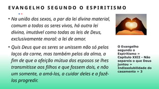 • Na união dos sexos, a par da lei divina material,
comum a todos os seres vivos, há outra lei
divina, imutável como todas as leis de Deus,
exclusivamente moral: a lei de amor.
• Quis Deus que os seres se unissem não só pelos
laços da carne, mas também pelos da alma, a
fim de que a afeição mútua dos esposos se lhes
transmitisse aos filhos e que fossem dois, e não
um somente, a amá-los, a cuidar deles e a fazê-
los progredir.
E V A N G E L H O S E G U N D O O E S P I R I T I S M O
O Evangelho
segundo o
Espiritismo »
Capítulo XXII - Não
separeis o que Deus
juntou »
Indissolubilidade do
casamento » 3
 