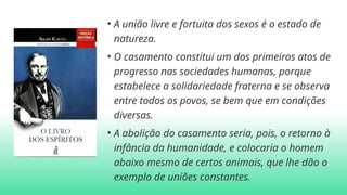 • A união livre e fortuita dos sexos é o estado de
natureza.
• O casamento constitui um dos primeiros atos de
progresso nas sociedades humanas, porque
estabelece a solidariedade fraterna e se observa
entre todos os povos, se bem que em condições
diversas.
• A abolição do casamento seria, pois, o retorno à
infância da humanidade, e colocaria o homem
abaixo mesmo de certos animais, que lhe dão o
exemplo de uniões constantes.
 