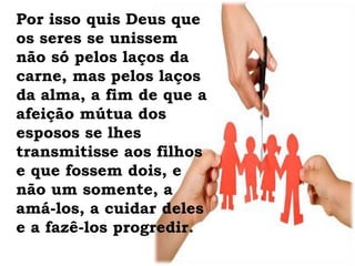 Por isso quis Deus que
os seres se unissem
não só pelos laços da
carne, mas pelos laços
da alma, a fim de que a
afeição mútua dos
esposos se lhes
transmitisse aos filhos
e que fossem dois, e
não um somente, a
amá-los, a cuidar deles
e a fazê-los progredir.
 
