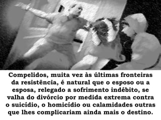 Compelidos, muita vez às últimas fronteiras
da resistência, é natural que o esposo ou a
esposa, relegado a sofrimento indébito, se
valha do divórcio por medida extrema contra
o suicídio, o homicídio ou calamidades outras
que lhes complicariam ainda mais o destino.
 
