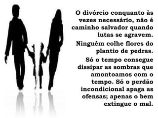 O divórcio conquanto às
vezes necessário, não é
caminho salvador quando
lutas se agravem.
Ninguém colhe flores do
plantio de pedras.
Só o tempo consegue
dissipar as sombras que
amontoamos com o
tempo. Só o perdão
incondicional apaga as
ofensas; apenas o bem
extingue o mal.
 
