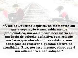 “À luz da Doutrina Espírita, há momentos em
que a separação é uma saída menos
problemática, um adiamento necessário em
ausência de solução definitiva com relação
aos laços que vinculam duas criatura sem
condições de resolver a questão afetiva na
atualidade. Fica, por isso mesmo, claro, que é
um adiamento e não solução.”
 