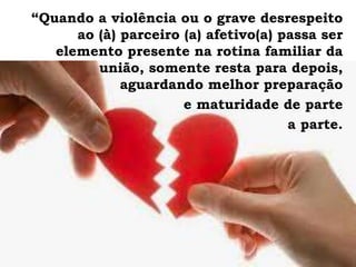 “Quando a violência ou o grave desrespeito
ao (à) parceiro (a) afetivo(a) passa ser
elemento presente na rotina familiar da
união, somente resta para depois,
aguardando melhor preparação
e maturidade de parte
a parte.
 