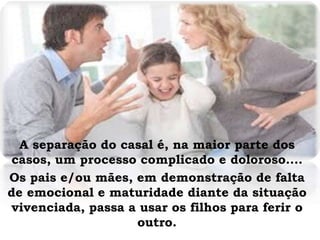 A separação do casal é, na maior parte dos
casos, um processo complicado e doloroso....
Os pais e/ou mães, em demonstração de falta
de emocional e maturidade diante da situação
vivenciada, passa a usar os filhos para ferir o
outro.
 