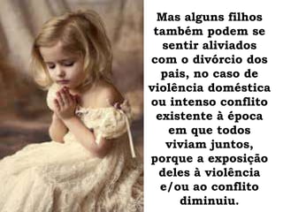 Mas alguns filhos
também podem se
sentir aliviados
com o divórcio dos
pais, no caso de
violência doméstica
ou intenso conflito
existente à época
em que todos
viviam juntos,
porque a exposição
deles à violência
e/ou ao conflito
diminuiu.
 