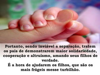 Portanto, sendo inviável a separação, tratem
os pais de demonstrarem maior solidariedade,
cooperação e altruísmo, amando seus filhos de
verdade.
É a hora de ajudarem os filhos, que são os
mais frágeis messe turbilhão.
 