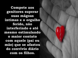 Compete aos
genitores superar
suas mágoas
íntimas e o orgulho
ferido, não
interferindo e até
mesmo estimulando
o maior contato
com aquele (pai ou
mãe) que se afastou
do convívio diário
com os filhos.
 