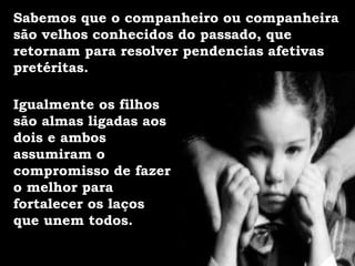 Igualmente os filhos
são almas ligadas aos
dois e ambos
assumiram o
compromisso de fazer
o melhor para
fortalecer os laços
que unem todos.
Sabemos que o companheiro ou companheira
são velhos conhecidos do passado, que
retornam para resolver pendencias afetivas
pretéritas.
 