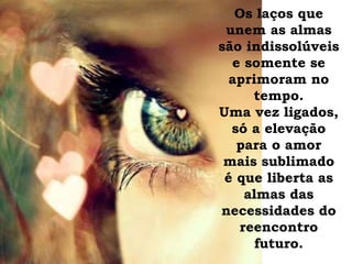 Os laços que
unem as almas
são indissolúveis
e somente se
aprimoram no
tempo.
Uma vez ligados,
só a elevação
para o amor
mais sublimado
é que liberta as
almas das
necessidades do
reencontro
futuro.
 