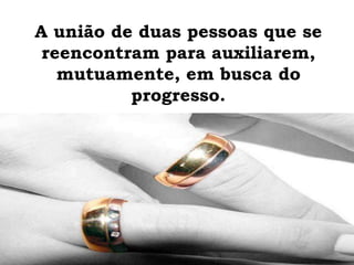A união de duas pessoas que se
reencontram para auxiliarem,
mutuamente, em busca do
progresso.
 