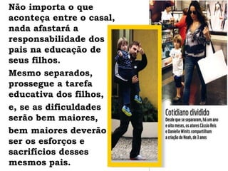 Não importa o que
aconteça entre o casal,
nada afastará a
responsabilidade dos
pais na educação de
seus filhos.
Mesmo separados,
prossegue a tarefa
educativa dos filhos,
e, se as dificuldades
serão bem maiores,
bem maiores deverão
ser os esforços e
sacrifícios desses
mesmos pais.
 