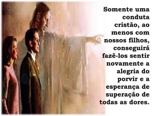 Somente uma
conduta
cristão, ao
menos com
nossos filhos,
conseguirá
fazê-los sentir
novamente a
alegria do
porvir e a
esperança de
superação de
todas as dores.
 