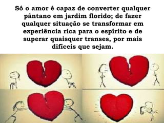 Só o amor é capaz de converter qualquer
pântano em jardim florido; de fazer
qualquer situação se transformar em
experiência rica para o espírito e de
superar quaisquer transes, por mais
difíceis que sejam.
 