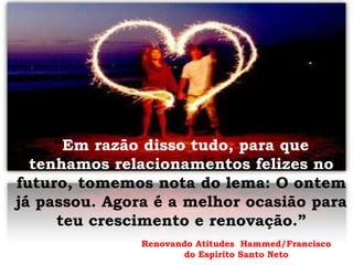 “Em razão disso tudo, para que
tenhamos relacionamentos felizes no
futuro, tomemos nota do lema: O ontem
já passou. Agora é a melhor ocasião para
teu crescimento e renovação.”
Renovando Atitudes Hammed/Francisco
do Espírito Santo Neto
 