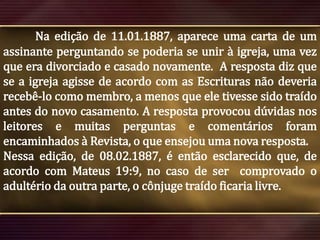 Na edição de 11.01.1887, aparece uma carta de um
assinante perguntando se poderia se unir à igreja, uma vez
que era divorciado e casado novamente. A resposta diz que
se a igreja agisse de acordo com as Escrituras não deveria
recebê-lo como membro, a menos que ele tivesse sido traído
antes do novo casamento. A resposta provocou dúvidas nos
leitores e muitas perguntas e comentários foram
encaminhados à Revista, o que ensejou uma nova resposta.
Nessa edição, de 08.02.1887, é então esclarecido que, de
acordo com Mateus 19:9, no caso de ser comprovado o
adultério da outra parte, o cônjuge traído ficaria livre.

 