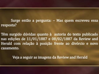 Surge então a pergunta: – Mas quem escreveu essa
resposta?
Têm surgido dúvidas quanto à autoria do texto publicado
nas edições de 11/01/1887 e 08/02/1887 da Review and
Herald com relação à posição frente ao divórcio e novo
casamento.
Veja a seguir as imagens da Review and Herald

 
