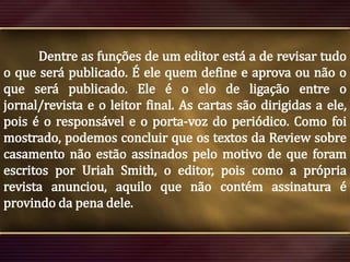 Dentre as funções de um editor está a de revisar tudo
o que será publicado. É ele quem define e aprova ou não o
que será publicado. Ele é o elo de ligação entre o
jornal/revista e o leitor final. As cartas são dirigidas a ele,
pois é o responsável e o porta-voz do periódico. Como foi
mostrado, podemos concluir que os textos da Review sobre
casamento não estão assinados pelo motivo de que foram
escritos por Uriah Smith, o editor, pois como a própria
revista anunciou, aquilo que não contém assinatura é
provindo da pena dele.

 