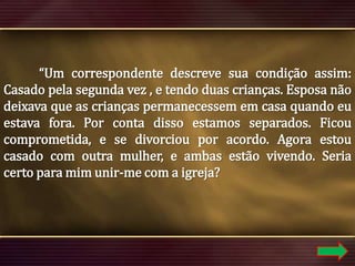 “Um correspondente descreve sua condição assim:
Casado pela segunda vez , e tendo duas crianças. Esposa não
deixava que as crianças permanecessem em casa quando eu
estava fora. Por conta disso estamos separados. Ficou
comprometida, e se divorciou por acordo. Agora estou
casado com outra mulher, e ambas estão vivendo. Seria
certo para mim unir-me com a igreja?

 