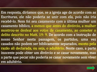 Em resposta, diríamos que, se a igreja age de acordo com as
Escrituras, ele não poderia se unir com ela, pois não iria
recebê-lo. Nem foi seu casamento com a última mulher um
casamento bíblico, a menos que antes do divórcio, a mulher
mostrou-se desleal aos votos de casamento, ao cometer o
delito descrito no Matt. 19: 9. De acordo com a instrução de
nosso Senhor nesta passagem, os partidos, uma vez
casados ​não podem ser biblicamente separados, exceto pela
razão ali declarada, ou seja, o adultério. Neste caso, a parte
inocente pode obter um divórcio e se casar novamente, mas
a parte que pecar não poderia se casar novamente sem viver
em adultério.

 