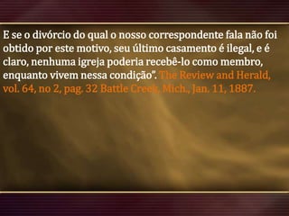 E se o divórcio do qual o nosso correspondente fala não foi
obtido por este motivo, seu último casamento é ilegal, e é
claro, nenhuma igreja poderia recebê-lo como membro,
enquanto vivem nessa condição”. The Review and Herald,
vol. 64, no 2, pag. 32 Battle Creek, Mich., Jan. 11, 1887.

 