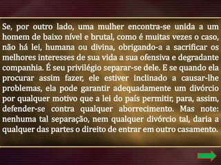 Se, por outro lado, uma mulher encontra-se unida a um
homem de baixo nível e brutal, como é muitas vezes o caso,
não há lei, humana ou divina, obrigando-a a sacrificar os
melhores interesses de sua vida a sua ofensiva e degradante
companhia. É seu privilégio separar-se dele. E se quando ela
procurar assim fazer, ele estiver inclinado a causar-lhe
problemas, ela pode garantir adequadamente um divórcio
por qualquer motivo que a lei do país permitir, para, assim,
defender-se contra qualquer aborrecimento. Mas note:
nenhuma tal separação, nem qualquer divórcio tal, daria a
qualquer das partes o direito de entrar em outro casamento.

 